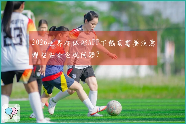 2026世界杯体彩APP下载前需要注意哪些安全合规问题？