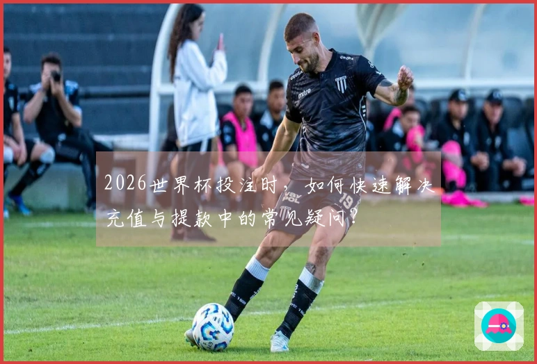 2026世界杯投注时，如何快速解决充值与提款中的常见疑问？